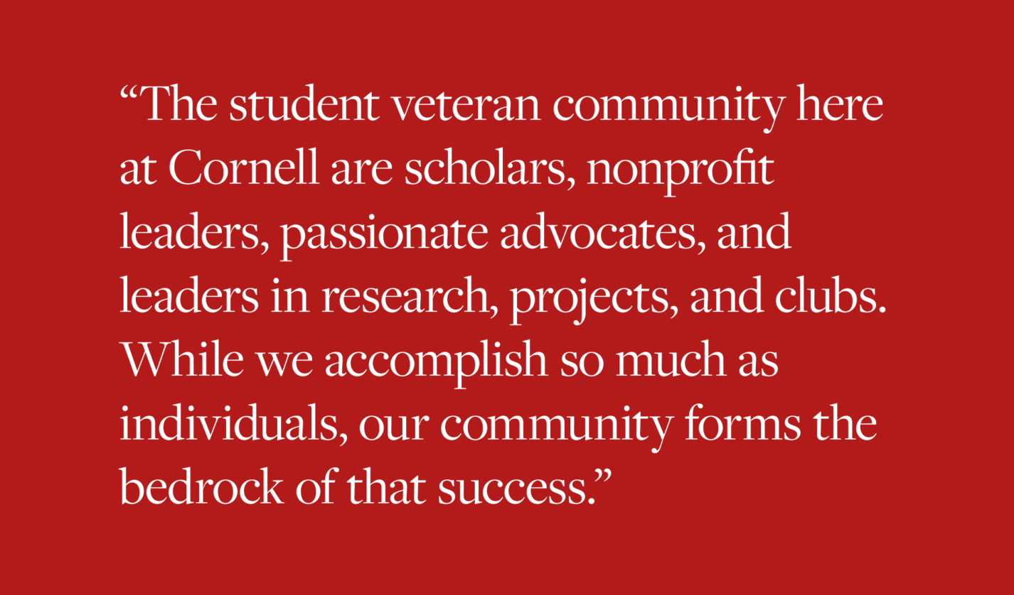 The student veteran community here at Cornell are scholars, nonprofit leaders, passionate advocates, and leaders in research, projects, and clubs. While we accomplish so much as individuals, our community forms the bedrock of that success.