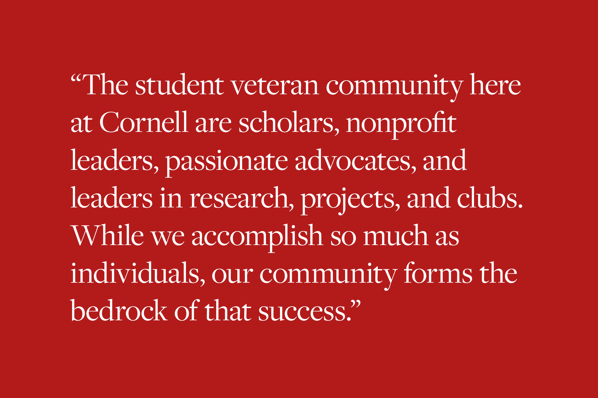 The student veteran community here at Cornell are scholars, nonprofit leaders, passionate advocates, and leaders in research, projects, and clubs. While we accomplish so much as individuals, our community forms the bedrock of that success.