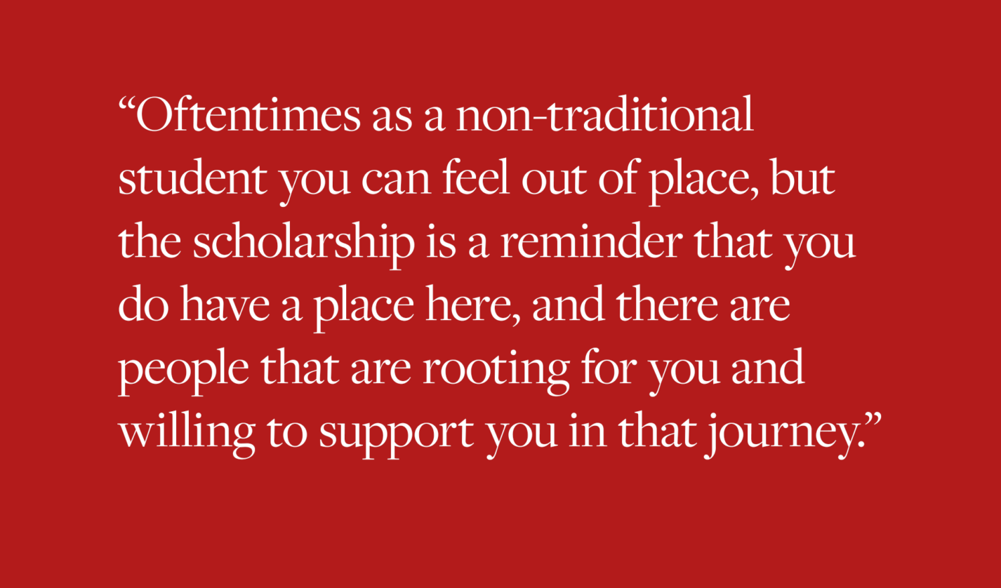 Oftentimes as a non-traditional student you can feel out of place, but the scholarship is a reminder that you do have a place here, and there are people that are rooting for you and willing to support you in that journey.