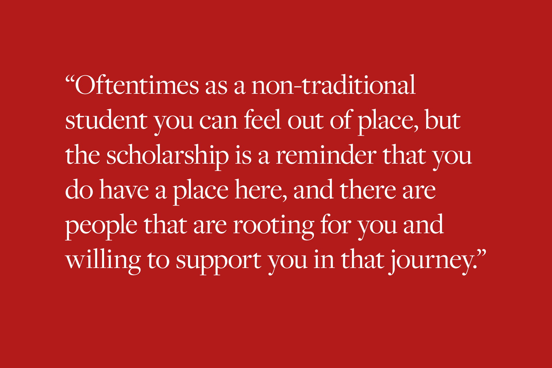 Oftentimes as a non-traditional student you can feel out of place, but the scholarship is a reminder that you do have a place here, and there are people that are rooting for you and willing to support you in that journey.